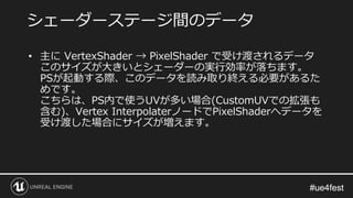 #ue4fest#ue4fest
• 主に VertexShader → PixelShader で受け渡されるデータ
このサイズが大きいとシェーダーの実行効率が落ちます。
PSが起動する際、このデータを読み取り終える必要があるた
めです。
こちらは、PS内で使うUVが多い場合(CustomUVでの拡張も
含む)、Vertex InterpolaterノードでPixelShaderへデータを
受け渡した場合にサイズが増えます。
シェーダーステージ間のデータ
 
