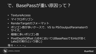 #ue4fest#ue4fest
• TextureAccess
• マイクロポリゴン
• RenderTargetのフォーマット
• ポリゴン数が多いケースで、VS to PSのoutputParamaterの
サイズ。
• 極端に多いポリゴン数
• PixelDepthOffset (UE4においてはBasePassでもHizが効く
LateZの実行という感じ)
等々・・・・。
で、BasePassが重い原因って？
 