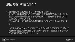 #ue4fest#ue4fest
• 組み合わせもありますし、非常に多いです。
そして、基本的なものが守られた上での状態であれば、対処
をしても一個一個に対する効果は薄く、塵を積もらせていく
ことになりやすいです。
ゲームによっては多少の負荷は目をつぶっても良いと思いま
す。
しかし60fpsのゲームにおいては0.5ms捻りだすだけで軽めの
PostProcess1個分捻出できたりするので、必要があるケース
というのはあります・・・・。
原因が多すぎない？
 