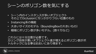 #ue4fest#ue4fest
• シーン内のインスタンスが多いオブジェクト
その上でOcclusionに引っかかりづらい位置のもの
• Instancing系の機能
• 大きいサイズのモデル（BoundingBoxの大きいもの）
• 極端にポリゴン数が多いモデル。(数十万など)
これらには十分注意が必要です。
カリング効率が悪いオブジェクト達が増えるとポリゴン数がボ
トルネックになる事はおおいにあり得ます。
シーンのポリゴン数を気にする
 