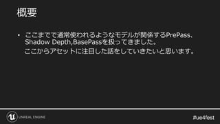 #ue4fest#ue4fest
• ここまでで通常使われるようなモデルが関係するPrePass、
Shadow Depth,BasePassを扱ってきました。
ここからアセットに注目した話をしていきたいと思います。
概要
 