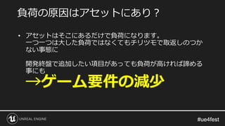 #ue4fest#ue4fest
• アセットはそこにあるだけで負荷になります。
一つ一つは大した負荷ではなくてもチリツモで取返しのつか
ない事態に
開発終盤で追加したい項目があっても負荷が高ければ諦める
事にも
→ゲーム要件の減少
負荷の原因はアセットにあり？
 