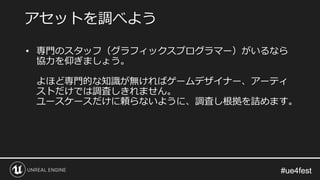 #ue4fest#ue4fest
• 専門のスタッフ（グラフィックスプログラマー）がいるなら
協力を仰ぎましょう。
よほど専門的な知識が無ければゲームデザイナー、アーティ
ストだけでは調査しきれません。
ユースケースだけに頼らないように、調査し根拠を詰めます。
アセットを調べよう
 