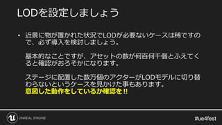 #ue4fest#ue4fest
• 近景に物が置かれた状況でLODが必要ないケースは稀ですの
で、必ず導入を検討しましょう。
基本的なことですが、アセットの数が何百何千個とふえてく
ると確認がおろそかになります。
ステージに配置した数万個のアクターがLODモデルに切り替
わらないというケースを見かけた事もあります。
意図した動作をしているか確認を‼
LODを設定しましょう
 