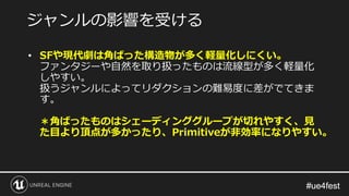 #ue4fest#ue4fest
• SFや現代劇は角ばった構造物が多く軽量化しにくい。
ファンタジーや自然を取り扱ったものは流線型が多く軽量化
しやすい。
扱うジャンルによってリダクションの難易度に差がでてきま
す。
＊角ばったものはシェーディンググループが切れやすく、見
た目より頂点が多かったり、Primitiveが非効率になりやすい。
ジャンルの影響を受ける
 