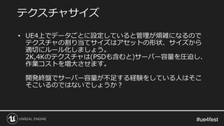 #ue4fest#ue4fest
• UE4上でデータごとに設定していると管理が煩雑になるので
テクスチャの割り当てサイズはアセットの形状、サイズから
適切にルール化しましょう。
2K,4Kのテクスチャは(PSDも含むと)サーバー容量を圧迫し、
作業コストを増大させます。
開発終盤でサーバー容量が不足する経験をしている人はそこ
そこいるのではないでしょうか？
テクスチャサイズ
 