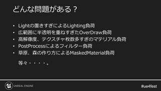 #ue4fest#ue4fest
• Lightの置きすぎによるLighting負荷
• 広範囲に半透明を重ねすぎたOverDraw負荷
• 高解像度、テクスチャ枚数多すぎのマテリアル負荷
• PostProcessによるフィルター負荷
• 草原、森の作り方によるMaskedMaterial負荷
等々・・・・。
どんな問題がある？
 