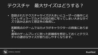 #ue4fest#ue4fest
• 登録されたテクスチャサイズが大きいとユーザーの操作によ
りイレギュラーでカメラの目の前に写ってしまい大きなサイ
ズで読み込まれて想定外の負荷に。
客観視点のゲームではカメラがキャラクターの背後にありま
す。
通常のゲームプレイに則った距離感を想定しておくとテクス
チャの適切なサイズが割り出しやすくなります。
テクスチャ 最大サイズはどうする？
 
