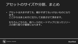 #ue4fest#ue4fest
• アセットは大きすぎても、細かすぎてもいけないものになり
ます。
ここからはまとめ方に注力してお話させて頂きます。
もちろんこちらも、前ページのヒートマップに沿ったリソー
スの割り振りが重要になります。
アセットのサイズや分割、まとめ
 