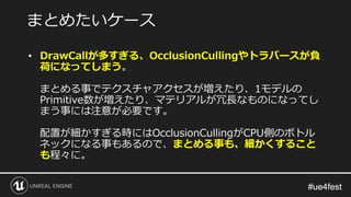 #ue4fest#ue4fest
• DrawCallが多すぎる、OcclusionCullingやトラバースが負
荷になってしまう。
まとめる事でテクスチャアクセスが増えたり、1モデルの
Primitive数が増えたり、マテリアルが冗長なものになってし
まう事には注意が必要です。
配置が細かすぎる時にはOcclusionCullingがCPU側のボトル
ネックになる事もあるので、まとめる事も、細かくすること
も程々に。
まとめたいケース
 