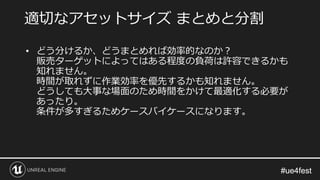 #ue4fest#ue4fest
• どう分けるか、どうまとめれば効率的なのか？
販売ターゲットによってはある程度の負荷は許容できるかも
知れません。
時間が取れずに作業効率を優先するかも知れません。
どうしても大事な場面のため時間をかけて最適化する必要が
あったり。
条件が多すぎるためケースバイケースになります。
適切なアセットサイズ まとめと分割
 