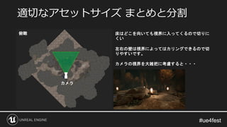 #ue4fest#ue4fest
適切なアセットサイズ まとめと分割
俯瞰
カメラ
床はどこを向いても視界に入ってくるので切りに
くい
左右の壁は視界によってはカリングできるので切
りやすいです。
カメラの視界を大雑把に考慮すると・・・
 