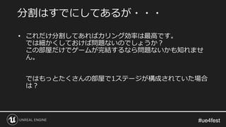 #ue4fest#ue4fest
• これだけ分割してあればカリング効率は最高です。
では細かくしておけば問題ないのでしょうか？
この部屋だけでゲームが完結するなら問題ないかも知れませ
ん。
ではもっとたくさんの部屋で1ステージが構成されていた場合
は？
分割はすでにしてあるが・・・
 