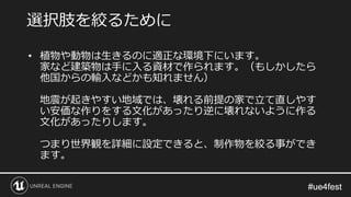 #ue4fest#ue4fest
• 植物や動物は生きるのに適正な環境下にいます。
家など建築物は手に入る資材で作られます。（もしかしたら
他国からの輸入などかも知れません）
地震が起きやすい地域では、壊れる前提の家で立て直しやす
い安価な作りをする文化があったり逆に壊れないように作る
文化があったりします。
つまり世界観を詳細に設定できると、制作物を絞る事ができ
ます。
選択肢を絞るために
 