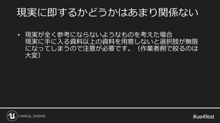 #ue4fest#ue4fest
• 現実が全く参考にならないようなものを考えた場合
現実に手に入る資料以上の資料を用意しないと選択肢が無限
になってしまうので注意が必要です。（作業者側で絞るのは
大変）
現実に即するかどうかはあまり関係ない
 