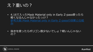 #ue4fest#ue4fest
え？重いの？
• 4.16で入ったMask Material only in Early Z-pass使ったら
軽くなるんじゃなかったっけ？
参考文献:Mask Material only in Early Z-passの効果と仕組
み
• 抜きを使ったらポリゴン数少ないでしょ？軽いんじゃない
の？
 