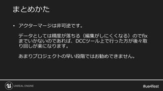 #ue4fest#ue4fest
• アクターマージは非可逆です。
データとしては精度が落ちる（編集がしにくくなる）のでfix
までいかないのであれば、DCCツール上で行った方が後々取
り回しが楽になります。
あまりプロジェクトの早い段階ではお勧めできません。
まとめかた
 