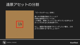 #ue4fest#ue4fest
遠景アセットの分割
「ビークルゲーム」を例に
真ん中が移動可能なフィールド
外側は遠景用アセットです。
この場合、視界に入ってこないポリゴンもGPU上で
カリングされるため非効率です。
もし、遠景が頂点過多でカリングしたい場合、どの
ように分割するべきでしょうか？
 