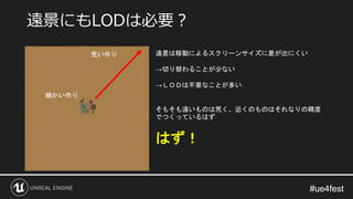#ue4fest#ue4fest
遠景にもLODは必要？
荒い作り
細かい作り
遠景は移動によるスクリーンサイズに差が出にくい
→切り替わることが少ない
→ＬＯＤは不要なことが多い
そもそも遠いものは荒く、近くのものはそれなりの精度
でつくっているはず
はず！
 