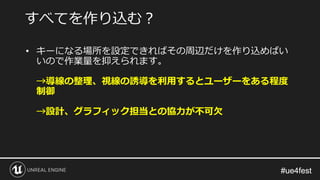 #ue4fest#ue4fest
• キーになる場所を設定できればその周辺だけを作り込めばい
いので作業量を抑えられます。
→導線の整理、視線の誘導を利用するとユーザーをある程度
制御
→設計、グラフィック担当との協力が不可欠
すべてを作り込む？
 