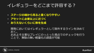 #ue4fest#ue4fest
• ステージの端から見ると重くなりやすい
• アセットに必要以上に近づく
• ありえないくらいに敵を生成
開発においてはイレギュラーとして除外するラインを決めて
おく。
おおよそ主要なプレイにのっとった視点でのチェックを行う
ことで、無駄の無い軽量化の調査が可能
イレギュラーをどこまで許容する？
 