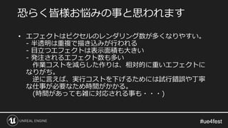 #ue4fest#ue4fest
恐らく皆様お悩みの事と思われます
• エフェクトはピクセルのレンダリング数が多くなりやすい。
- 半透明は重複で描き込みが行われる
- 目立つエフェクトは表示面積も大きい
- 発注されるエフェクト数も多い
作業コストを減らした作りは、相対的に重いエフェクトに
なりがち。
逆に言えば、実行コストを下げるためには試行錯誤や丁寧
な仕事が必要なため時間がかかる。
(時間があっても雑に対応される事も・・・)
 
