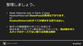 #ue4fest#ue4fest
• Mask Material only in Early Z-pass
MaskedMaterialのBasePassの負荷は下がります。
が、
MaskedMaterialのすべてが解決する訳ではない。
• 板ポリの積極運用でポリゴンを減らす
抜きを使ってポリゴン数を減らして行っても、頂点数がボト
ルネックのケースでない限りは効果は微妙
整理しましょう。
 