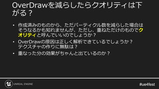 #ue4fest#ue4fest
OverDrawを減らしたらクオリティは下
がる？
• 作成済みのものから、ただパーティクル数を減らした場合は
そうなるかも知れませんが、ただし、重ねただけのものでク
オリティと呼んでいいのでしょうか？
• OverDrawの原因は正しく解析できているでしょうか？
テクスチャの作りに無駄は？
• 重なった分の効果がちゃんと出ているのか？
 