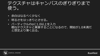 #ue4fest#ue4fest
• 余白はなるべく少なく
• 明るさをはっきりとさせる。
• パーティクルのαに1.0以上を入力
概ねテクスチャと乗算することになるので、開始が1.0未満だ
と想定より薄く出る。
テクスチャはキャンバスのぎりぎりまで
使う。
 