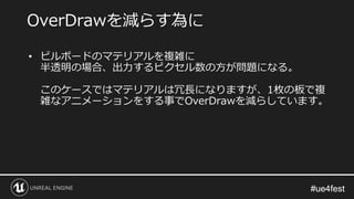 #ue4fest#ue4fest
• ビルボードのマテリアルを複雑に
半透明の場合、出力するピクセル数の方が問題になる。
このケースではマテリアルは冗長になりますが、1枚の板で複
雑なアニメーションをする事でOverDrawを減らしています。
OverDrawを減らす為に
 