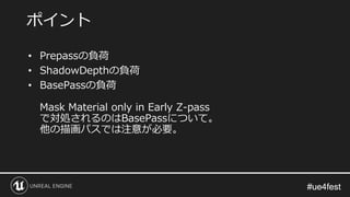 #ue4fest#ue4fest
• Prepassの負荷
• ShadowDepthの負荷
• BasePassの負荷
Mask Material only in Early Z-pass
で対処されるのはBasePassについて。
他の描画パスでは注意が必要。
ポイント
 