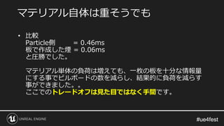 #ue4fest#ue4fest
• 比較
Particle側 = 0.46ms
板で作成した煙 = 0.06ms
と圧勝でした。
マテリアル単体の負荷は増えても、一枚の板を十分な情報量
にする事でビルボードの数を減らし、結果的に負荷を減らす
事ができました。。
ここでのトレードオフは見た目ではなく手間です。
マテリアル自体は重そうでも
 
