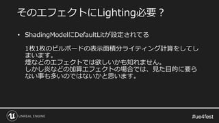#ue4fest#ue4fest
そのエフェクトにLighting必要？
• ShadingModelにDefaultLitが設定されてる
1枚1枚のビルボードの表示面積分ライティング計算をしてし
まいます。
煙などのエフェクトでは欲しいかも知れません。
しかし炎などの加算エフェクトの場合では、見た目的に要ら
ない事も多いのではないかと思います。
 