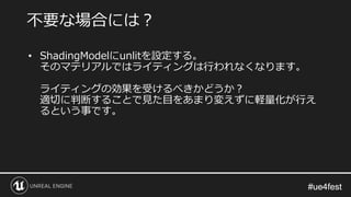#ue4fest#ue4fest
• ShadingModelにunlitを設定する。
そのマテリアルではライティングは行われなくなります。
ライティングの効果を受けるべきかどうか？
適切に判断することで見た目をあまり変えずに軽量化が行え
るという事です。
不要な場合には？
 
