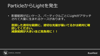 #ue4fest#ue4fest
• 影響範囲が広いケース、パーティクルごとにLightがアタッチ
されて大量に生まれるケースがあります。
意図した適切な範囲に、適切な光量が届いてるかは絶対に確
認してください。
減衰範囲が大きいほど高負荷に！！
ParticleからLightを発生
 