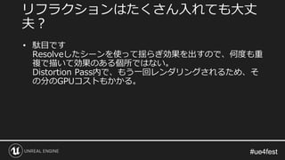 #ue4fest#ue4fest
• 駄目です
Resolveしたシーンを使って揺らぎ効果を出すので、何度も重
複で描いて効果のある個所ではない。
Distortion Pass内で、もう一回レンダリングされるため、そ
の分のGPUコストもかかる。
リフラクションはたくさん入れても大丈
夫？
 