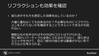#ue4fest#ue4fest
• 揺らぎがそもそも想定した効果を出しているのか？
大量に重ねなくても出来るのか？不必要なものにリフラクシ
ョンを入れてないかを確認することでオミットできるかも知
れない。
無駄なものを外せればその分GPUコストは下げられる。
特に細かいパーティクル全体に入れるのではなく、揺らぎは
エミッタを分けて、目立つ部分の揺らぎは重複が少ない形で
行うなども考えられる。
リフラクションも効果を確認
 
