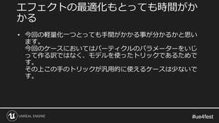#ue4fest#ue4fest
• 今回の軽量化一つとっても手間がかかる事が分かるかと思い
ます。
今回のケースにおいてはパーティクルのパラメーターをいじ
って作る訳ではなく、モデルを使ったトリックであるためで
す。
その上この手のトリックが汎用的に使えるケースは少ないで
す。
エフェクトの最適化もとっても時間がか
かる
 
