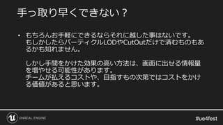 #ue4fest#ue4fest
• もちろんお手軽にできるならそれに越した事はないです。
もしかしたらパーティクルLODやCutOutだけで済むものもあ
るかも知れません。
しかし手間をかけた効果の高い方法は、画面に出せる情報量
を増やせる可能性があります。
チームが払えるコストや、目指すもの次第ではコストをかけ
る価値があると思います。
手っ取り早くできない？
 