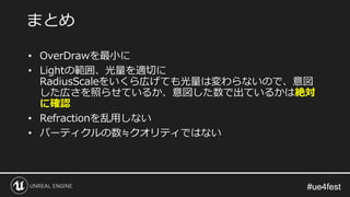 #ue4fest#ue4fest
• OverDrawを最小に
• Lightの範囲、光量を適切に
RadiusScaleをいくら広げても光量は変わらないので、意図
した広さを照らせているか、意図した数で出ているかは絶対
に確認
• Refractionを乱用しない
• パーティクルの数≒クオリティではない
まとめ
 