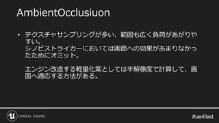 #ue4fest#ue4fest
• テクスチャサンプリングが多い、範囲も広く負荷があがりや
すい。
シノビストライカーにおいては画面への効果があまりなかっ
たためにオミット。
エンジン改造する軽量化案としては半解像度で計算して、画
面へ適応する方法がある。
AmbientOcclusiuon
 