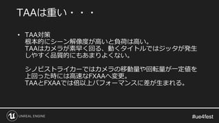 #ue4fest#ue4fest
• TAA対策
根本的にシーン解像度が高いと負荷は高い。
TAAはカメラが素早く回る、動くタイトルではジッタが発生
しやすく品質的にもあまりよくない。
シノビストライカーではカメラの移動量や回転量が一定値を
上回った時には高速なFXAAへ変更。
TAAとFXAAでは倍以上パフォーマンスに差が生まれる。
TAAは重い・・・
 