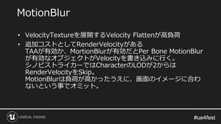 #ue4fest#ue4fest
• VelocityTextureを展開するVelocity Flattenが高負荷
• 追加コストとしてRenderVelocityがある
TAAが有効か、MortionBlurが有効だとPer Bone MotionBlur
が有効なオブジェクトがVelocityを書き込みに行く。
シノビストライカーではCharacterのLODが2からは
RenderVelocityをSkip。
MotionBlurは負荷が高かったうえに、画面のイメージに合わ
ないという事でオミット。
MotionBlur
 