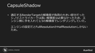 #ue4fest#ue4fest
• 適応するRenderTargetの解像度が負荷の大きい部分だった
シノビストライカーでは高い解像度は必要なかったため、エ
ンジン側に手を入れて1/3の解像度でレンダリングしていた。
エンジンの設定だとFullResolutionかHalfResolutionしかない
ため。
CapsuleShadow
 