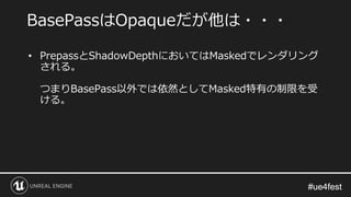 #ue4fest#ue4fest
• PrepassとShadowDepthにおいてはMaskedでレンダリング
される。
つまりBasePass以外では依然としてMasked特有の制限を受
ける。
BasePassはOpaqueだが他は・・・
 