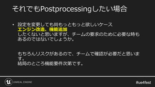 #ue4fest#ue4fest
• 設定を変更しても尚もっともっと欲しいケース
エンジン改造、機能追加
したくないと思いますが、チームの要求のために必要な時も
あるのではないでしょうか。
もちろんリスクがあるので、チームで確認が必要だと思いま
す。
結局のところ機能要件次第です。
それでもPostprocessingしたい場合
 