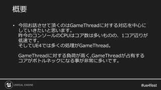 #ue4fest#ue4fest
概要
• 今回お話させて頂くのはGameThreadに対する対応を中心に
していきたいと思います。
昨今のコンソールのCPUはコア数は多いものの、1コア辺りが
低速です。
そしてUE4では多くの処理がGameThread。
GameThreadに対する負荷が高く,GameThreadが占有する
コアがボトルネックになる事が非常に多いです。
 