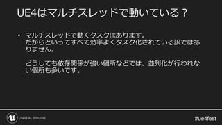 #ue4fest#ue4fest
• マルチスレッドで動くタスクはあります。
だからといってすべて効率よくタスク化されている訳ではあ
りません。
どうしても依存関係が強い個所などでは、並列化が行われな
い個所も多いです。
UE4はマルチスレッドで動いている？
 