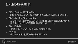 #ue4fest#ue4fest
• コンソール付属のProfiler
それぞれのコンソールを解析するのに最も適しています。
• Stat startfile,Stat stopfile
コンソール付属のものよりは大雑把に負荷調査が出来ます。
ただしスレッドの流れが追いづらい・・・。
• Stat その他
大雑把にトリアージするには大変有効。
• その他
VisualStudio 付属のProfiler等・・・
CPUの負荷調査
 
