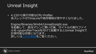 #ue4fest#ue4fest
• 4.23から実行可能なCPU Profiler
各スレッドのTimeLineや依存関係が見やすくなりました。
Engine/Binaries/Win64/UnrealInsight.exe
を起動して、該当マシンに繋いだ後、タイトルの実行ファイ
ルを-cpuprofilerTraceを付けて起動するとUnreal Insightで
計測可能な状態になります。
詳しくは公式の動画をご覧ください。
Unreal Insight
 